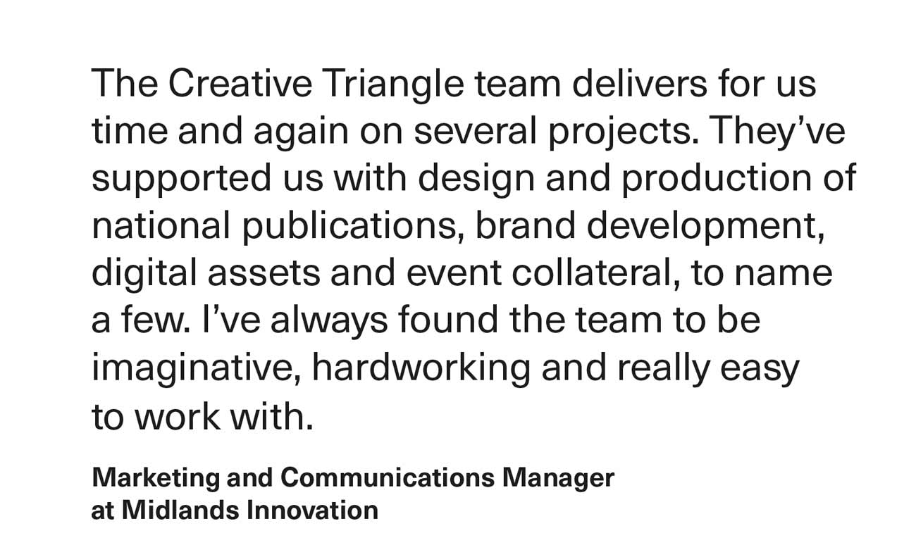 A testimonial in black text on a white background. The quote reads: “The Creative Triangle team delivers for us time and again on several projects. They’ve supported us with design and production of national publications, brand development, digital assets and event collateral, to name a few. I’ve always found the team to be imaginative, hardworking and really easy to work with.” The quote is attributed to a “Marketing and Communications Manager at Midlands Innovation.”